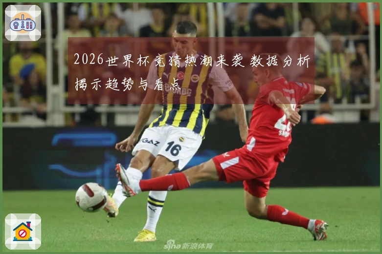 2026世界杯竞猜热潮来袭 数据分析揭示趋势与看点