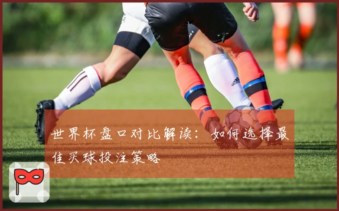 世界杯盘口对比解读：如何选择最佳买球投注策略